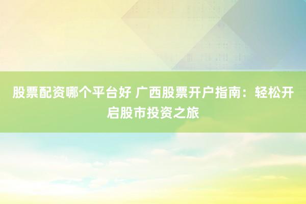 股票配资哪个平台好 广西股票开户指南：轻松开启股市投资之旅