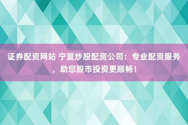 证券配资网站 宁夏炒股配资公司：专业配资服务，助您股市投资更顺畅！