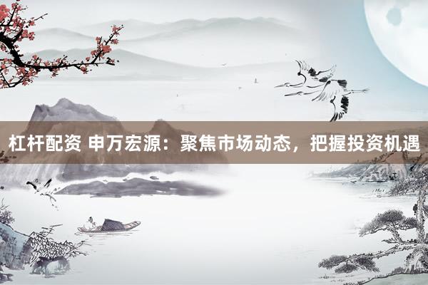 杠杆配资 申万宏源：聚焦市场动态，把握投资机遇