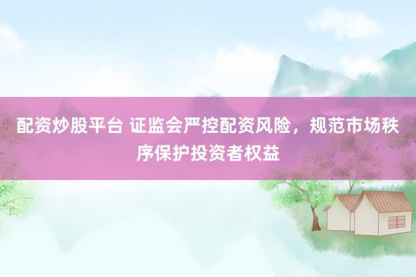 配资炒股平台 证监会严控配资风险，规范市场秩序保护投资者权益