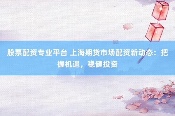 股票配资专业平台 上海期货市场配资新动态：把握机遇，稳健投资