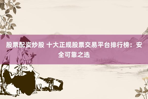 股票配资炒股 十大正规股票交易平台排行榜：安全可靠之选