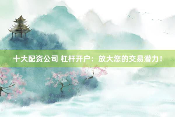 十大配资公司 杠杆开户：放大您的交易潜力！