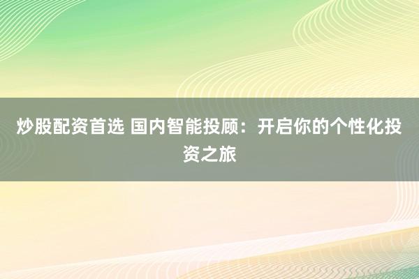 炒股配资首选 国内智能投顾：开启你的个性化投资之旅