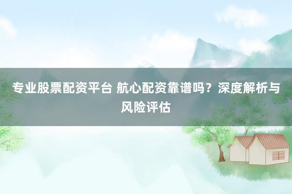 专业股票配资平台 航心配资靠谱吗？深度解析与风险评估