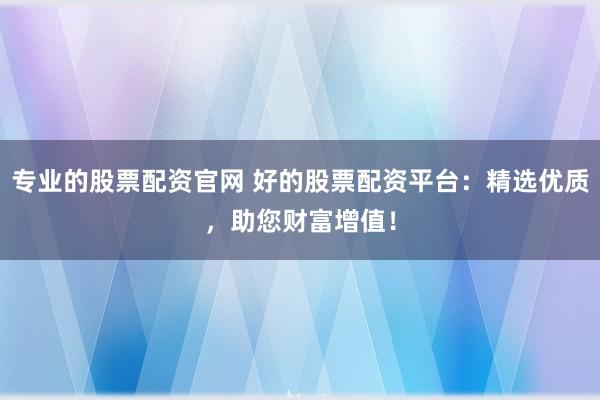 专业的股票配资官网 好的股票配资平台：精选优质，助您财富增值！