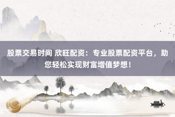 股票交易时间 欣旺配资：专业股票配资平台，助您轻松实现财富增值梦想！
