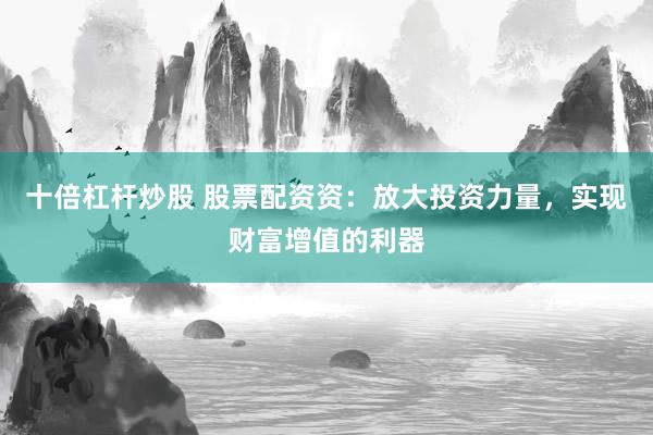 十倍杠杆炒股 股票配资资：放大投资力量，实现财富增值的利器