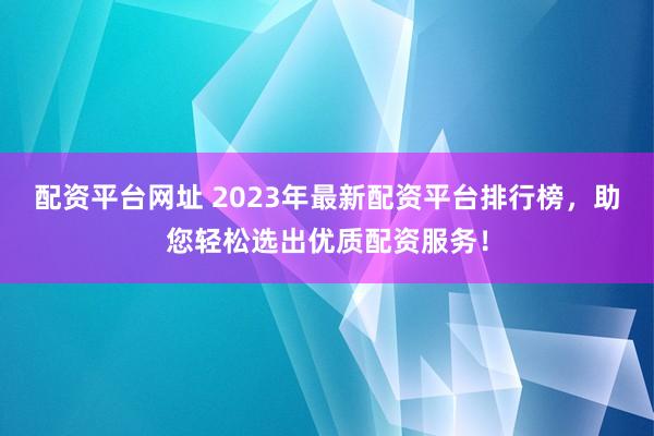 配资平台网址 2023年最新配资平台排行榜，助您轻松选出优质配资服务！