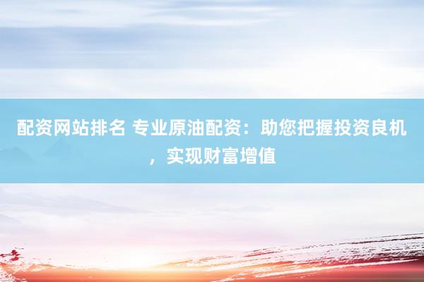 配资网站排名 专业原油配资：助您把握投资良机，实现财富增值