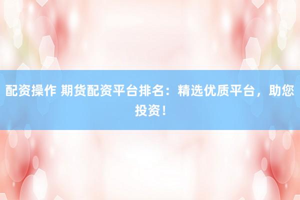 配资操作 期货配资平台排名：精选优质平台，助您投资！