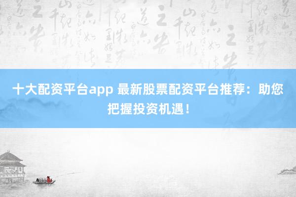十大配资平台app 最新股票配资平台推荐：助您把握投资机遇！