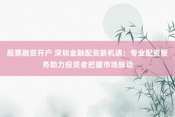 股票融资开户 深圳金融配资新机遇：专业配资服务助力投资者把握市场脉动