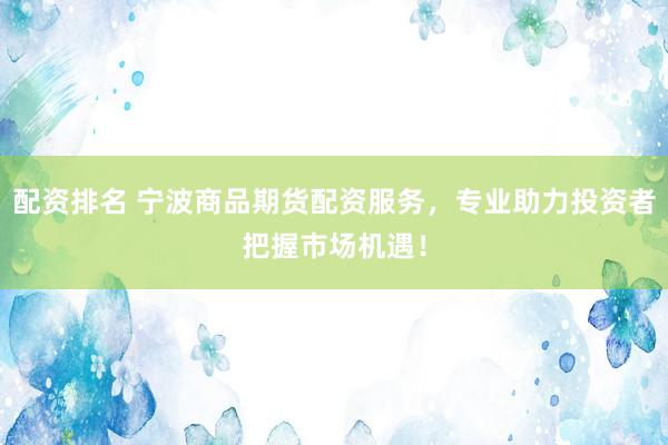 配资排名 宁波商品期货配资服务，专业助力投资者把握市场机遇！