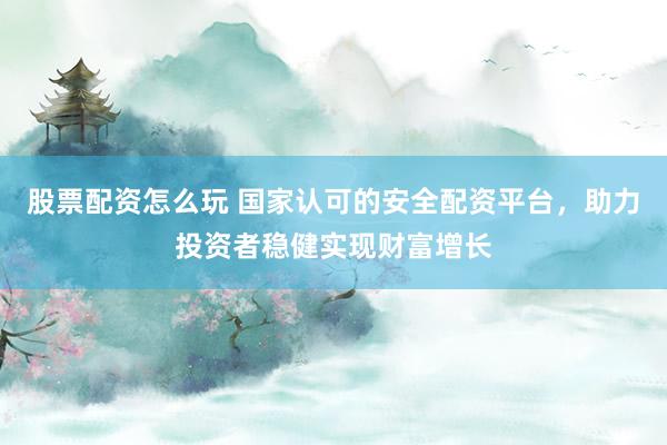 股票配资怎么玩 国家认可的安全配资平台，助力投资者稳健实现财富增长
