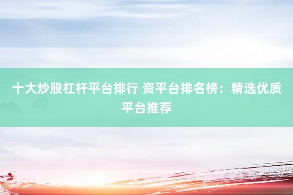 十大炒股杠杆平台排行 资平台排名榜：精选优质平台推荐