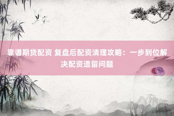 靠谱期货配资 复盘后配资清理攻略：一步到位解决配资遗留问题