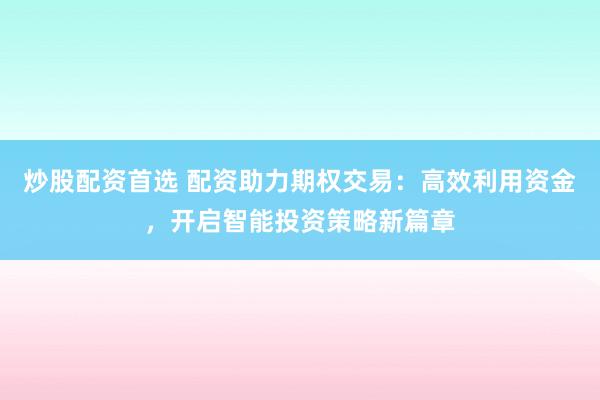 炒股配资首选 配资助力期权交易：高效利用资金，开启智能投资策略新篇章