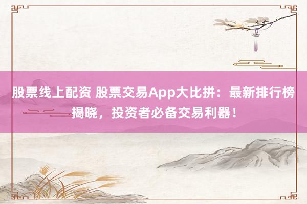 股票线上配资 股票交易App大比拼：最新排行榜揭晓，投资者必备交易利器！