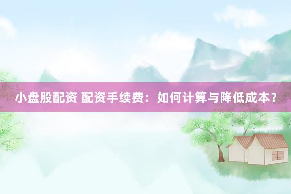 小盘股配资 配资手续费：如何计算与降低成本？