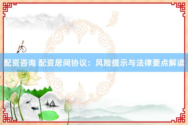 配资咨询 配资居间协议：风险提示与法律要点解读