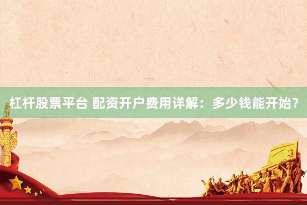 杠杆股票平台 配资开户费用详解：多少钱能开始？