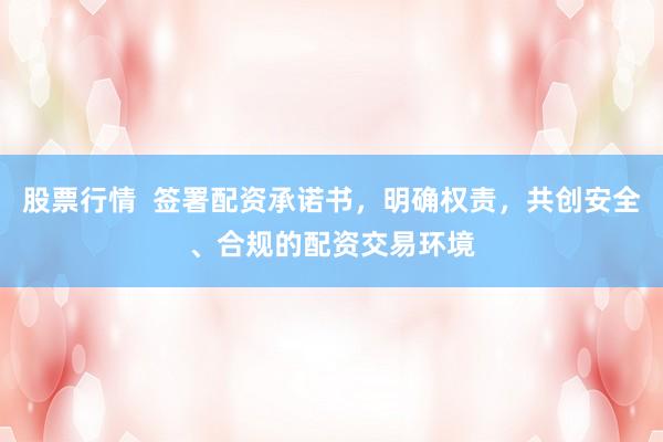 股票行情  签署配资承诺书，明确权责，共创安全、合规的配资交易环境