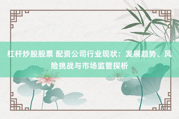 杠杆炒股股票 配资公司行业现状：发展趋势、风险挑战与市场监管探析