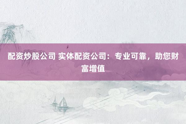 配资炒股公司 实体配资公司：专业可靠，助您财富增值