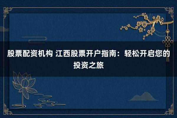股票配资机构 江西股票开户指南：轻松开启您的投资之旅