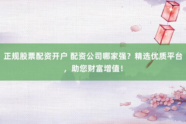 正规股票配资开户 配资公司哪家强?精选优质平台,助您财富增值!
