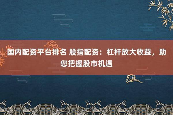 国内配资平台排名 股指配资:杠杆放大收益,助您把握股市机遇