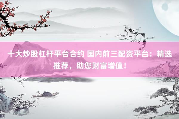 十大炒股杠杆平台合约 国内前三配资平台:精选推荐,助您财富增值!