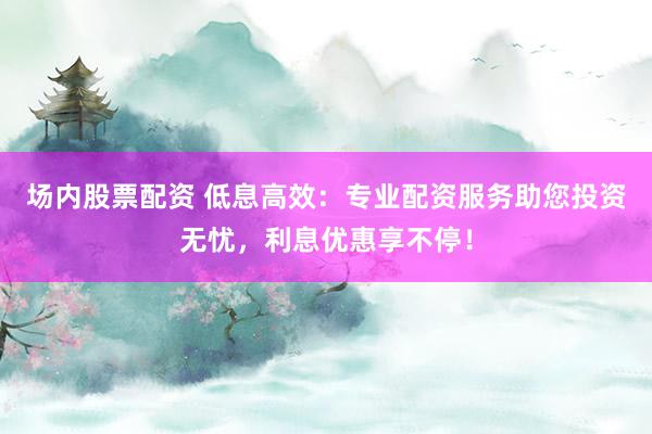 场内股票配资 低息高效:专业配资服务助您投资无忧,利息优惠享不停!