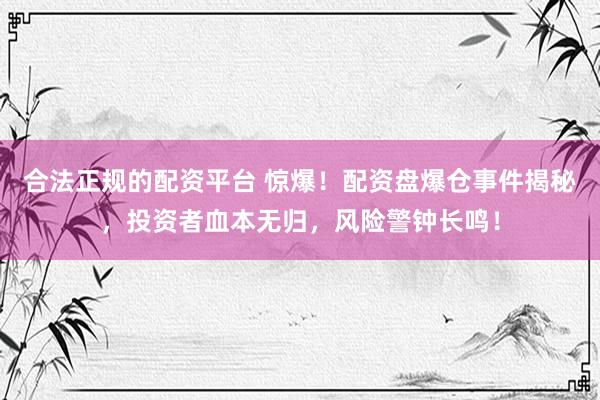 合法正规的配资平台 惊爆!配资盘爆仓事件揭秘,投资者血本无归,风险警钟长鸣!