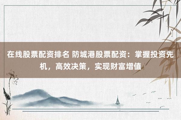 在线股票配资排名 防城港股票配资:掌握投资先机,高效决策,实现财富增值