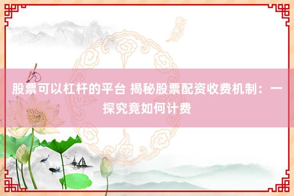 股票可以杠杆的平台 揭秘股票配资收费机制:一探究竟如何计费
