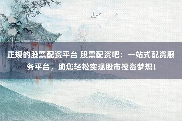 正规的股票配资平台 股票配资吧:一站式配资服务平台,助您轻松实现股市投资梦想!