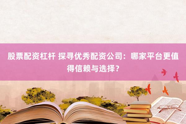 股票配资杠杆 探寻优秀配资公司：哪家平台更值得信赖与选择？