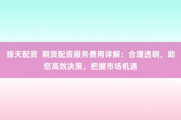 按天配资 期货配资服务费用详解:合理透明,助您高效决策,把握市场机遇