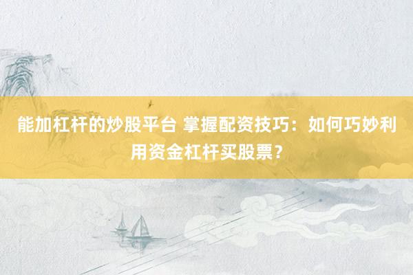 能加杠杆的炒股平台 掌握配资技巧：如何巧妙利用资金杠杆买股票？