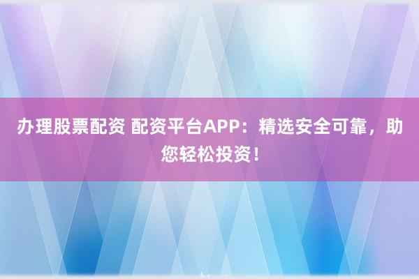 办理股票配资 配资平台APP：精选安全可靠，助您轻松投资！
