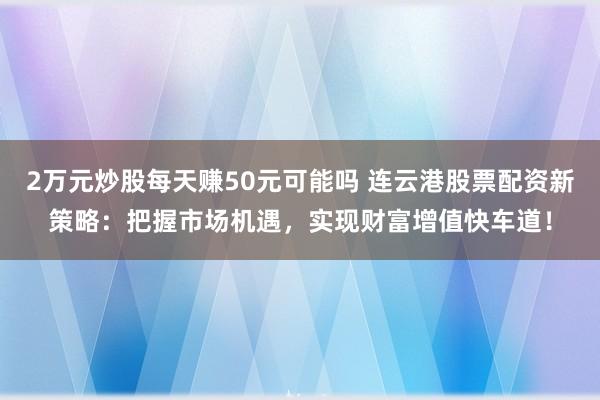 2万元炒股每天赚50元可能吗 连云港股票配资新策略:把握市场机遇,实现财富增值快车道!