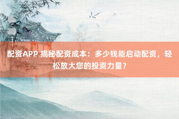 配资APP 揭秘配资成本:多少钱能启动配资,轻松放大您的投资力量?