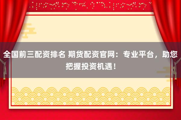 全国前三配资排名 期货配资官网:专业平台,助您把握投资机遇!