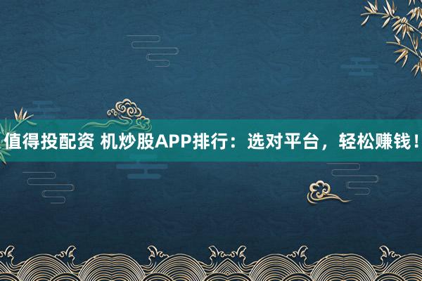 值得投配资 机炒股APP排行：选对平台，轻松赚钱！