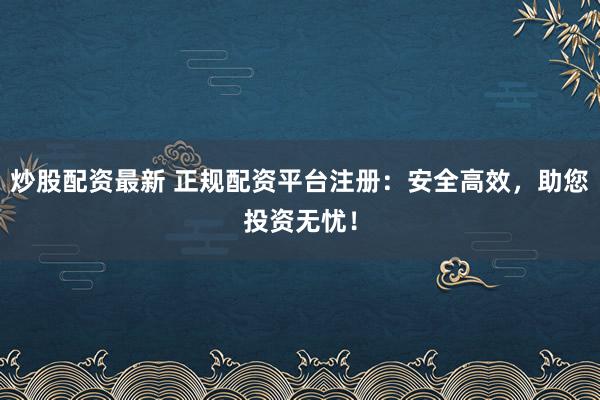 炒股配资最新 正规配资平台注册：安全高效，助您投资无忧！