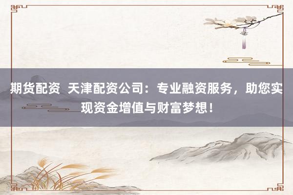 期货配资  天津配资公司：专业融资服务，助您实现资金增值与财富梦想！