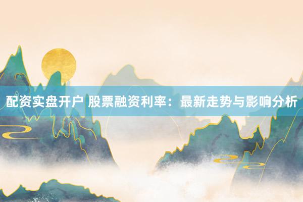 配资实盘开户 股票融资利率：最新走势与影响分析