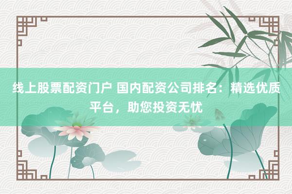 线上股票配资门户 国内配资公司排名：精选优质平台，助您投资无忧